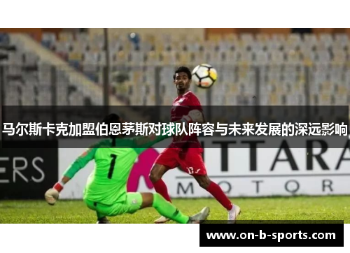 马尔斯卡克加盟伯恩茅斯对球队阵容与未来发展的深远影响