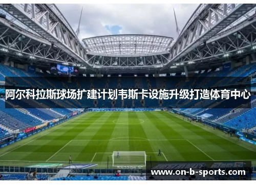 阿尔科拉斯球场扩建计划韦斯卡设施升级打造体育中心 阿尔科拉斯球场扩建计划韦斯卡设施升级打造体育中心