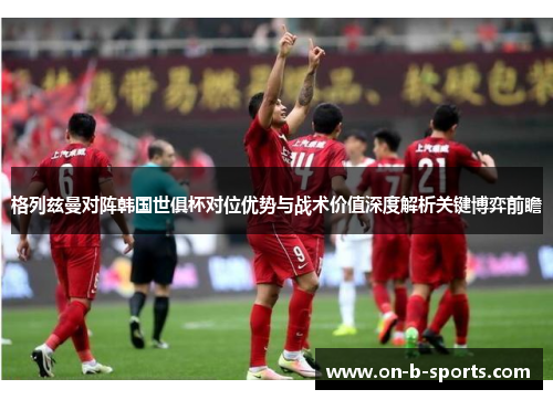 格列兹曼对阵韩国世俱杯对位优势与战术价值深度解析关键博弈前瞻