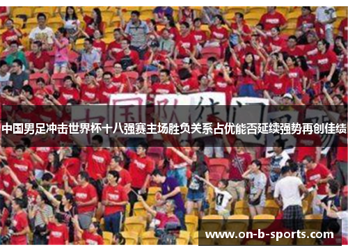 中国男足冲击世界杯十八强赛主场胜负关系占优能否延续强势再创佳绩 中国男足冲击世界杯十八强赛主场胜负关系占优能否延续强势再创佳绩