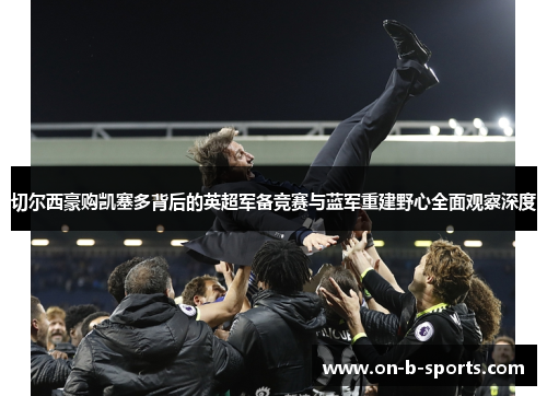 切尔西豪购凯塞多背后的英超军备竞赛与蓝军重建野心全面观察深度 切尔西豪购凯塞多背后的英超军备竞赛与蓝军重建野心全面观察深度