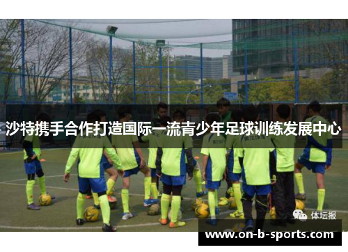 沙特携手合作打造国际一流青少年足球训练发展中心