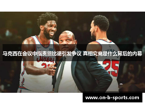 马克西在会议中指责恩比德引发争议 真相究竟是什么背后的内幕