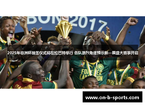 2025年非洲杯抽签仪式将在拉巴特举行 各队激烈角逐预示新一届盛大赛事开启